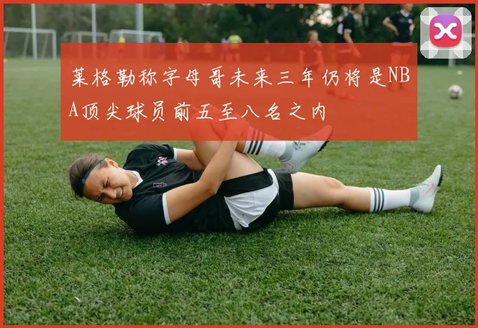 莱格勒称字母哥未来三年仍将是NBA顶尖球员前五至八名之内
