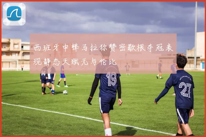 西班牙中锋马拉称赞密歇根夺冠表现静态天赋无与伦比