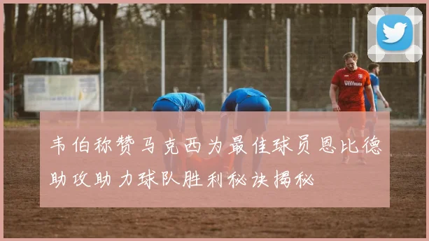 韦伯称赞马克西为最佳球员恩比德助攻助力球队胜利秘诀揭秘