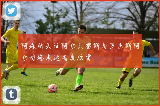 阿森纳关注阿尔瓦雷斯与罗杰斯阿尔特塔表达高度欣赏