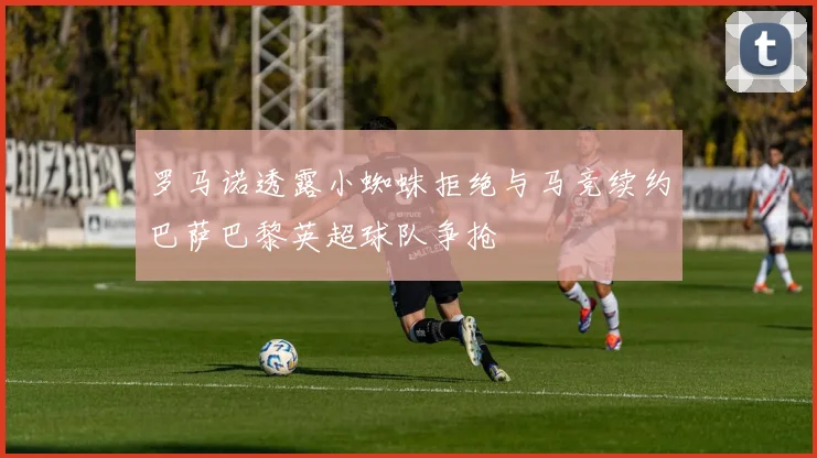 罗马诺透露小蜘蛛拒绝与马竞续约巴萨巴黎英超球队争抢