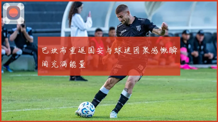 巴坎布重返国安与球迷团聚感慨瞬间充满能量