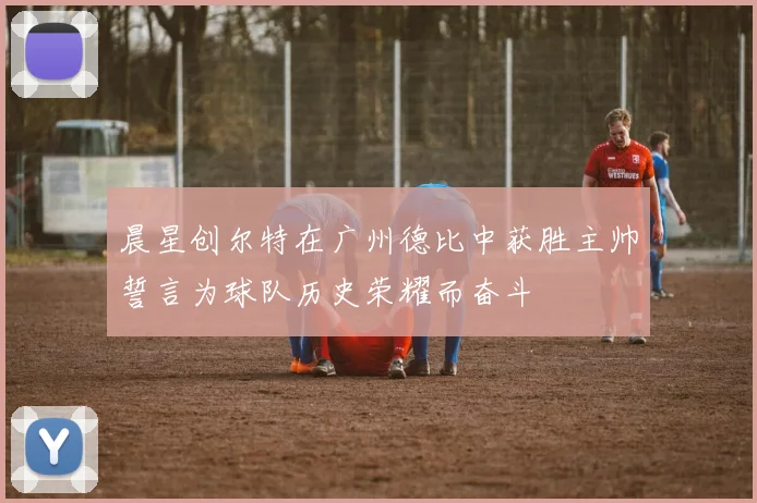 晨星创尔特在广州德比中获胜主帅誓言为球队历史荣耀而奋斗