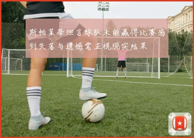 斯帕莱蒂坦言球队未能赢得比赛感到失落与遗憾需正视现实结果