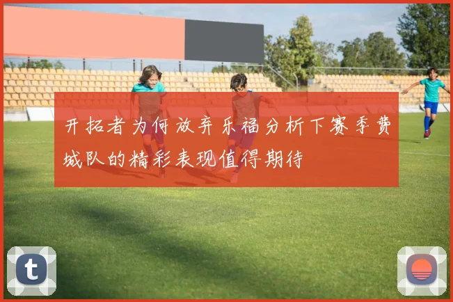 开拓者为何放弃乐福分析下赛季费城队的精彩表现值得期待