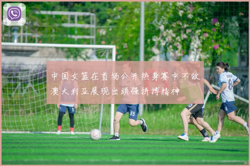 中国女篮在首场公开热身赛中不敌澳大利亚展现出顽强拼搏精神