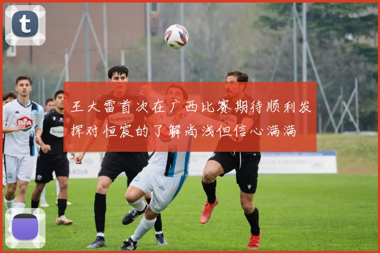 王大雷首次在广西比赛期待顺利发挥对恒宸的了解尚浅但信心满满