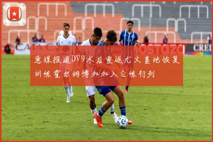 意媒报道DV9术后重返尤文基地恢复训练霍尔姆博加加入合练行列