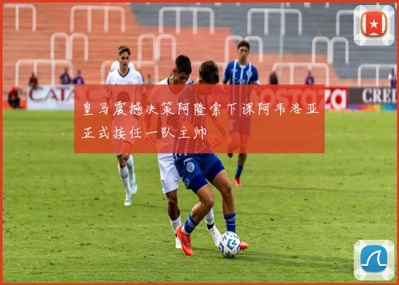 皇马震撼决策阿隆索下课阿韦洛亚正式接任一队主帅