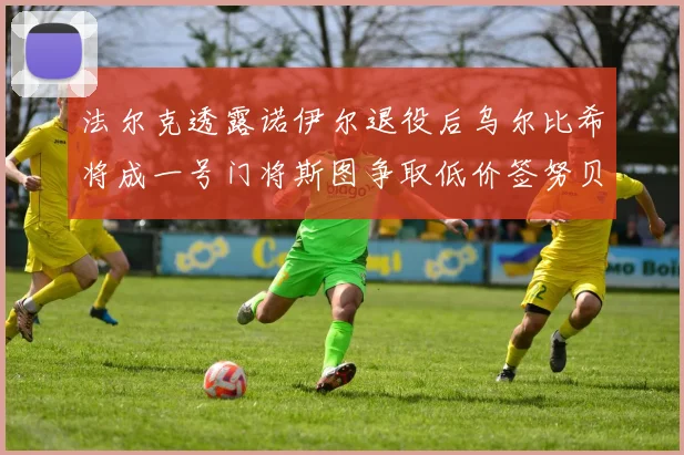 法尔克透露诺伊尔退役后乌尔比希将成一号门将斯图争取低价签努贝尔