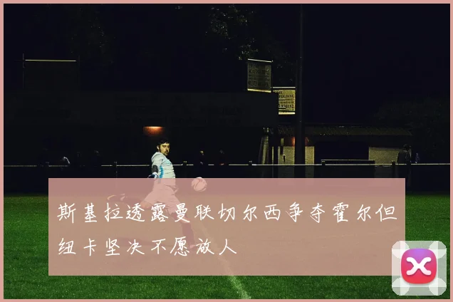 斯基拉透露曼联切尔西争夺霍尔但纽卡坚决不愿放人