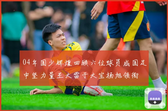 04年国少辉煌回顾六位球员成国足中坚力量王大雷于大宝杨旭领衔