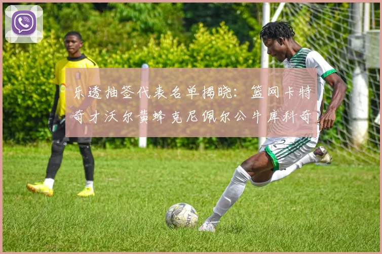 乐透抽签代表名单揭晓：篮网卡特奇才沃尔黄蜂克尼佩尔公牛库科奇齐聚一堂
