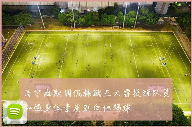 马宁幽默调侃韩鹏王大雷提醒队员加强身体素质别向他踢球
