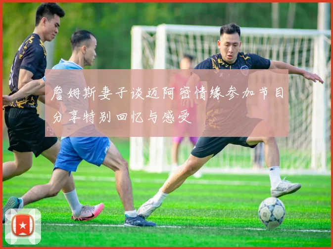 詹姆斯妻子谈迈阿密情缘参加节目分享特别回忆与感受