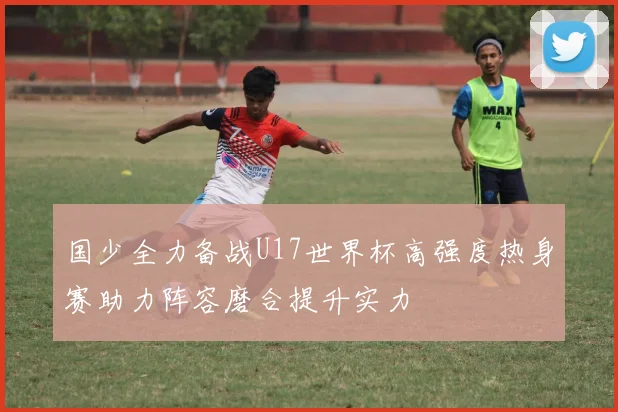 国少全力备战U17世界杯高强度热身赛助力阵容磨合提升实力