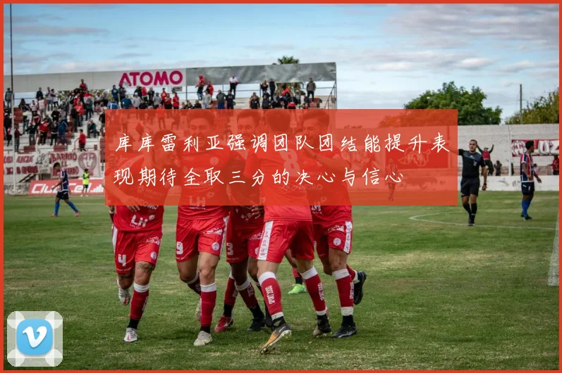库库雷利亚强调团队团结能提升表现期待全取三分的决心与信心